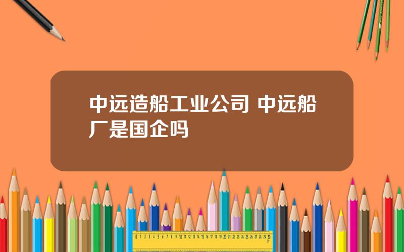 中远造船工业公司 中远船厂是国企吗